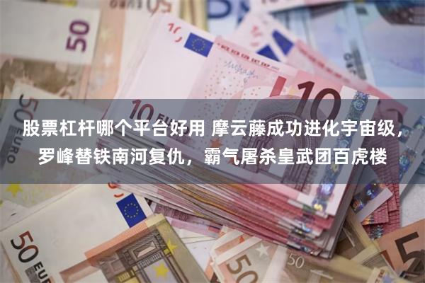 股票杠杆哪个平台好用 摩云藤成功进化宇宙级，罗峰替铁南河复仇，霸气屠杀皇武团百虎楼