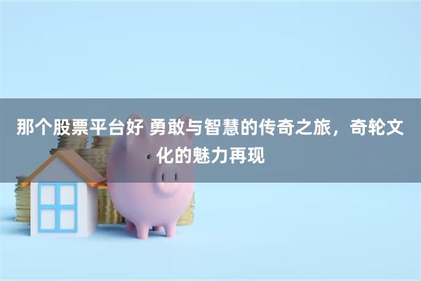 那个股票平台好 勇敢与智慧的传奇之旅，奇轮文化的魅力再现