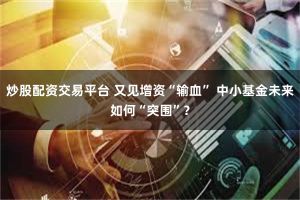 炒股配资交易平台 又见增资“输血” 中小基金未来如何“突围”？