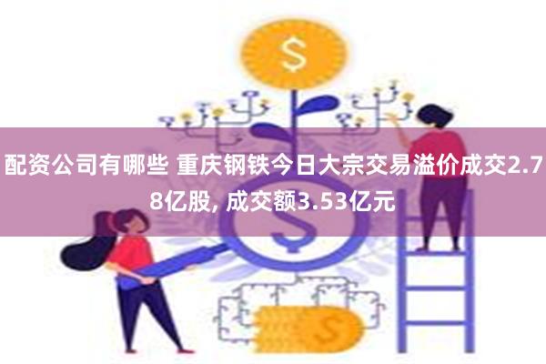 配资公司有哪些 重庆钢铁今日大宗交易溢价成交2.78亿股, 成交额3.53亿元