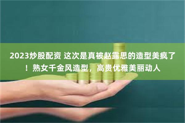 2023炒股配资 这次是真被赵露思的造型美疯了！熟女千金风造型，高贵优雅美丽动人