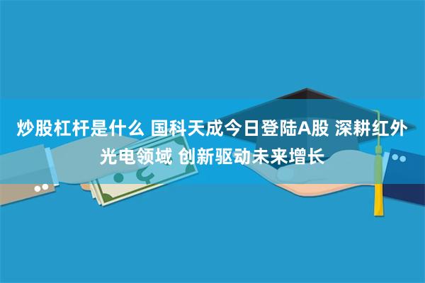 炒股杠杆是什么 国科天成今日登陆A股 深耕红外光电领域 创新驱动未来增长