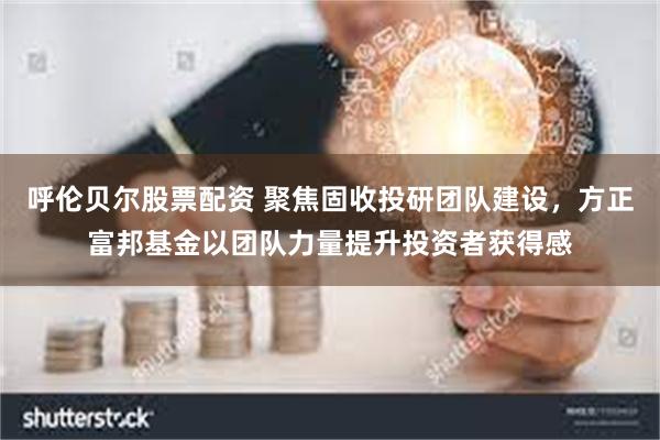 呼伦贝尔股票配资 聚焦固收投研团队建设，方正富邦基金以团队力量提升投资者获得感