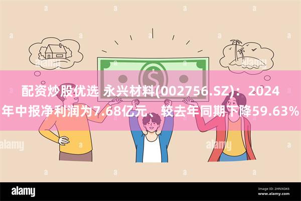 配资炒股优选 永兴材料(002756.SZ)：2024年中报净利润为7.68亿元、较去年同期下降59.63%