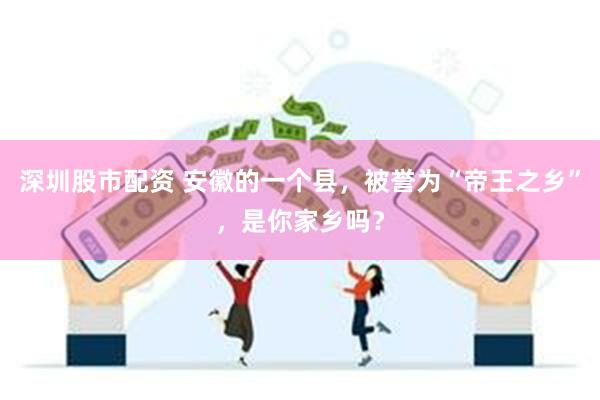 深圳股市配资 安徽的一个县，被誉为“帝王之乡”，是你家乡吗？