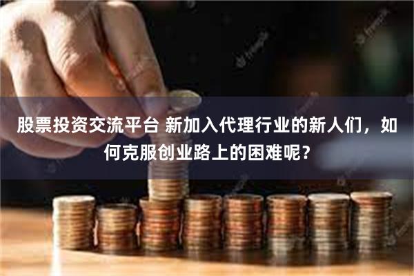 股票投资交流平台 新加入代理行业的新人们，如何克服创业路上的困难呢？