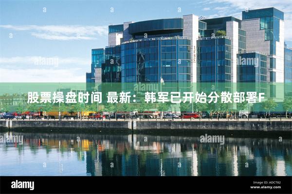 股票操盘时间 最新：韩军已开始分散部署F