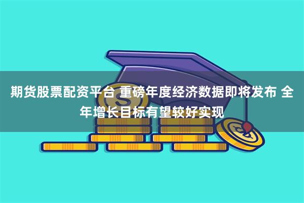 期货股票配资平台 重磅年度经济数据即将发布 全年增长目标有望较好实现