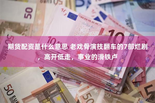 期货配资是什么意思 老戏骨演技翻车的7部烂剧，高开低走，事业的滑铁卢