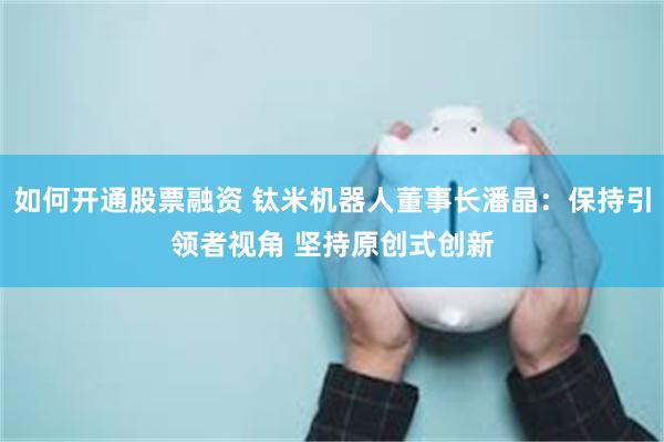 如何开通股票融资 钛米机器人董事长潘晶：保持引领者视角 坚持原创式创新