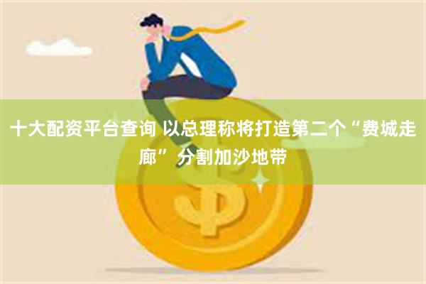 十大配资平台查询 以总理称将打造第二个“费城走廊” 分割加沙地带