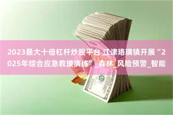2023最大十倍杠杆炒股平台 江津珞璜镇开展“2025年综合应急救援演练”_森林_风险预警_智能