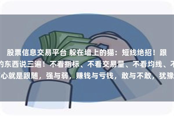 股票信息交易平台 躲在墙上的猫:短线绝招!跟随、跟随、跟随!核心的东西说三遍!不看指标、不看交易量、不看均线、不用技术。短线的核心就是跟随,强与弱,赚钱与亏钱,敢与不敢,犹豫与果断!没有其他的什么,只要把这些问题...