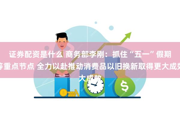 证券配资是什么 商务部李刚：抓住“五一”假期等重点节点 全力以赴推动消费品以旧换新取得更大成效