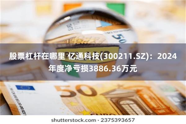 股票杠杆在哪里 亿通科技(300211.SZ)：2024年度净亏损3886.36万元