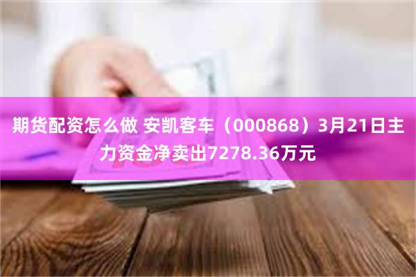 期货配资怎么做 安凯客车（000868）3月21日主力资金净卖出7278.36万元
