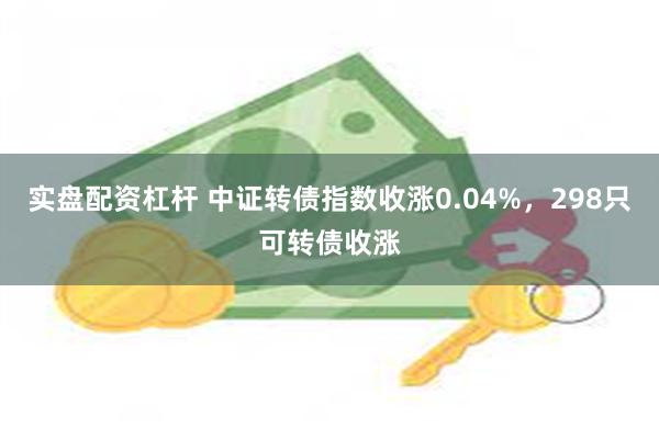 实盘配资杠杆 中证转债指数收涨0.04%，298只可转债收涨