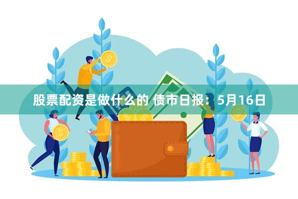 股票配资是做什么的 债市日报：5月16日