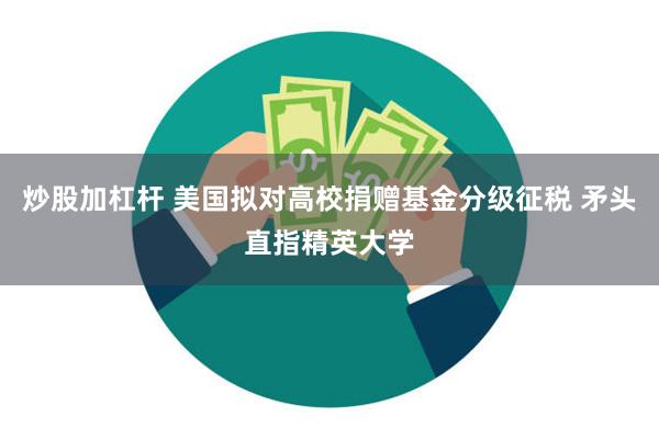 炒股加杠杆 美国拟对高校捐赠基金分级征税 矛头直指精英大学