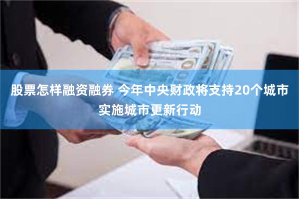 股票怎样融资融券 今年中央财政将支持20个城市实施城市更新行动