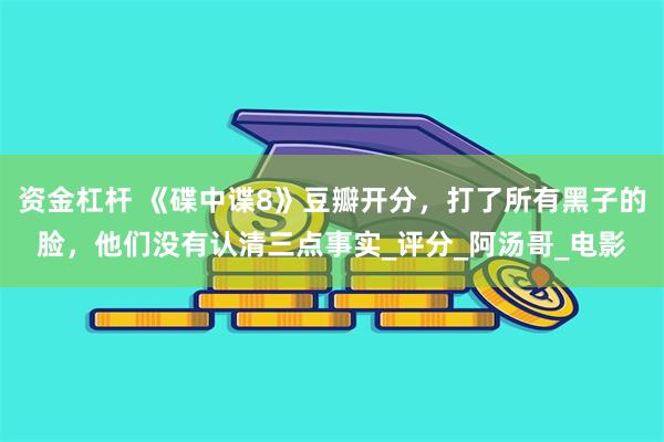 资金杠杆 《碟中谍8》豆瓣开分，打了所有黑子的脸，他们没有认清三点事实_评分_阿汤哥_电影