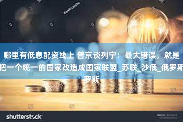 哪里有低息配资线上 普京谈列宁：最大错误，就是把一个统一的国家改造成国家联盟_苏联_沙俄_俄罗斯