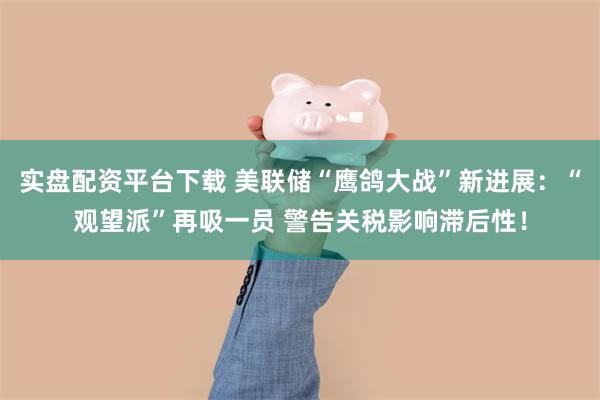 实盘配资平台下载 美联储“鹰鸽大战”新进展：“观望派”再吸一员 警告关税影响滞后性！
