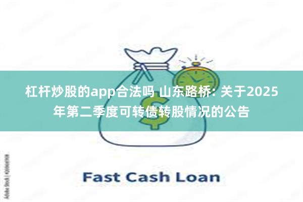 杠杆炒股的app合法吗 山东路桥: 关于2025年第二季度可转债转股情况的公告