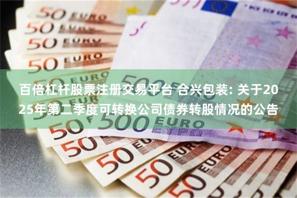 百倍杠杆股票注册交易平台 合兴包装: 关于2025年第二季度可转换公司债券转股情况的公告